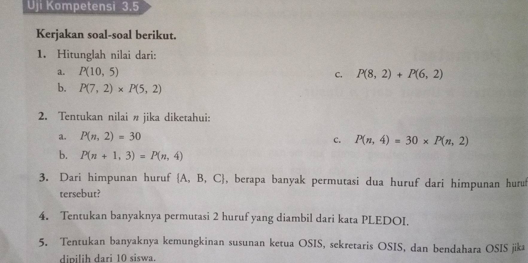 Uji Kompetensi 3.5 
Kerjakan soal-soal berikut. 
1. Hitunglah nilai dari: 
a. P(10,5) C. P(8,2)+P(6,2)
b. P(7,2)* P(5,2)
2. Tentukan nilai n jika diketahui: 
₹a. P(n,2)=30
C. P(n,4)=30* P(n,2)
b. P(n+1,3)=P(n,4)
3. Dari himpunan huruf  A,B,C , berapa banyak permutasi dua huruf dari himpunan huruf 
tersebut? 
4. Tentukan banyaknya permutasi 2 huruf yang diambil dari kata PLEDOI. 
5. Tentukan banyaknya kemungkinan susunan ketua OSIS, sekretaris OSIS, dan bendahara OSIS jika 
dipilih dari 10 siswa.