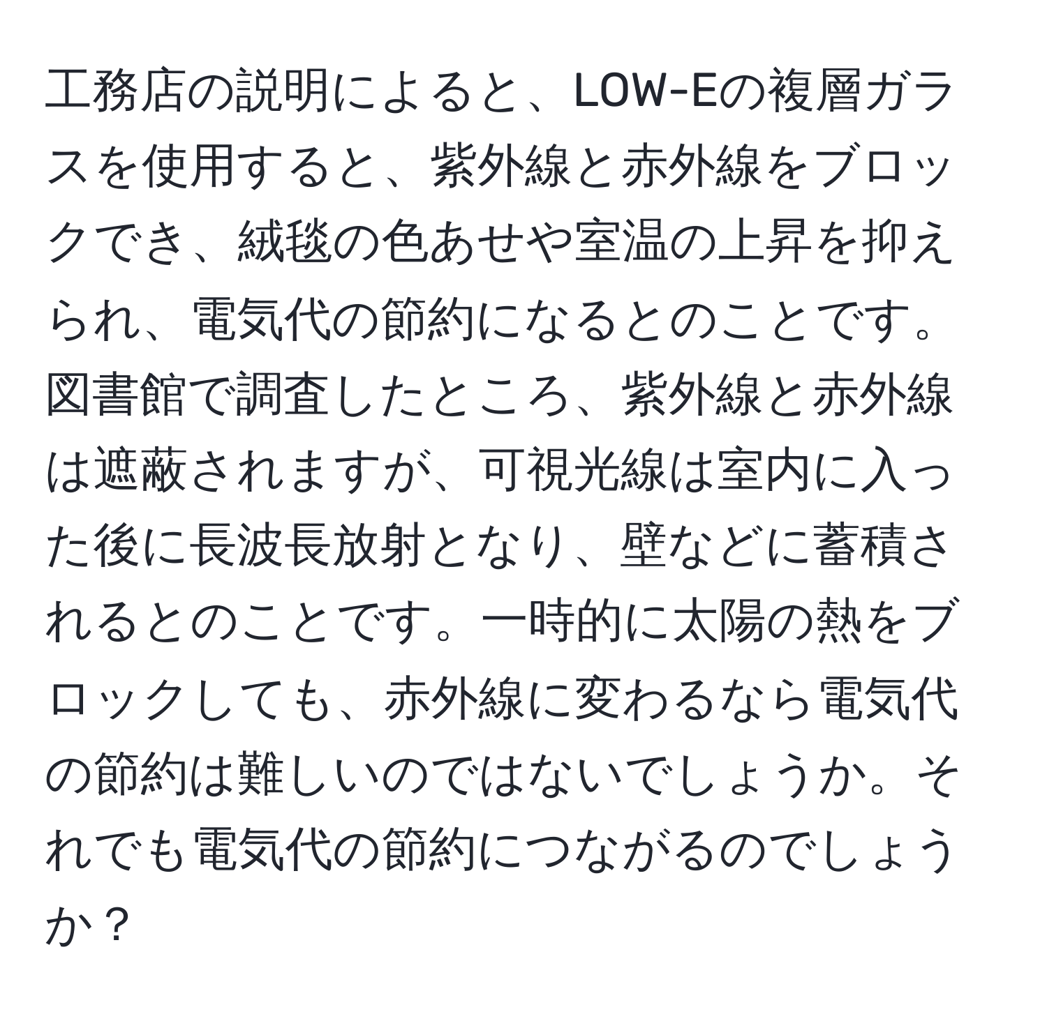 工務店の説明によると、LOW-Eの複層ガラスを使用すると、紫外線と赤外線をブロックでき、絨毯の色あせや室温の上昇を抑えられ、電気代の節約になるとのことです。図書館で調査したところ、紫外線と赤外線は遮蔽されますが、可視光線は室内に入った後に長波長放射となり、壁などに蓄積されるとのことです。一時的に太陽の熱をブロックしても、赤外線に変わるなら電気代の節約は難しいのではないでしょうか。それでも電気代の節約につながるのでしょうか？