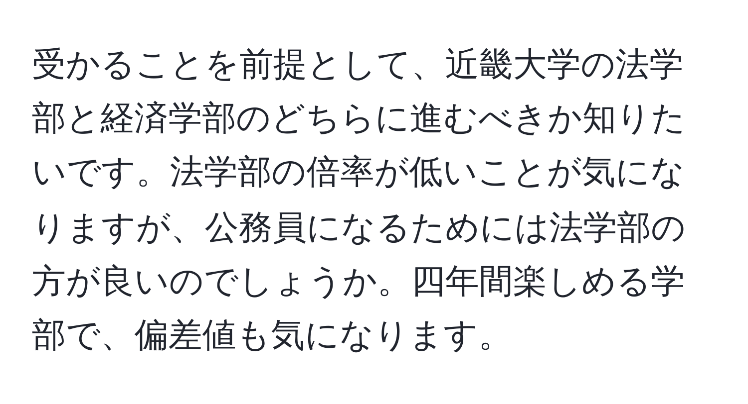 受かることを前提として、近畿大学の法学部と経済学部のどちらに進むべきか知りたいです。法学部の倍率が低いことが気になりますが、公務員になるためには法学部の方が良いのでしょうか。四年間楽しめる学部で、偏差値も気になります。