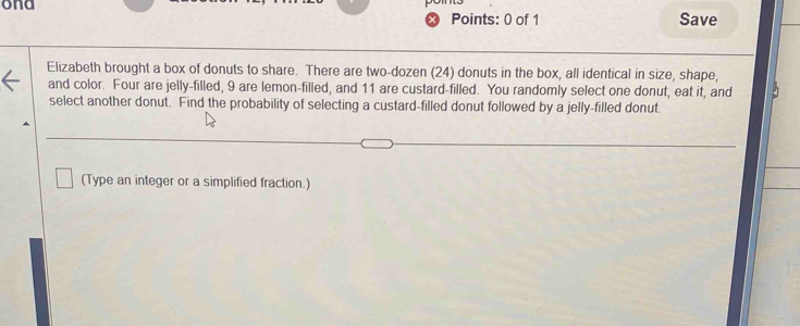 ona 
Points: 0 of 1 Save 
Elizabeth brought a box of donuts to share. There are two-dozen (24) donuts in the box, all identical in size, shape, 
and color. Four are jelly-filled, 9 are lemon-filled, and 11 are custard-filled. You randomly select one donut, eat it, and 
select another donut. Find the probability of selecting a custard-filled donut followed by a jelly-filled donut 
(Type an integer or a simplified fraction.)