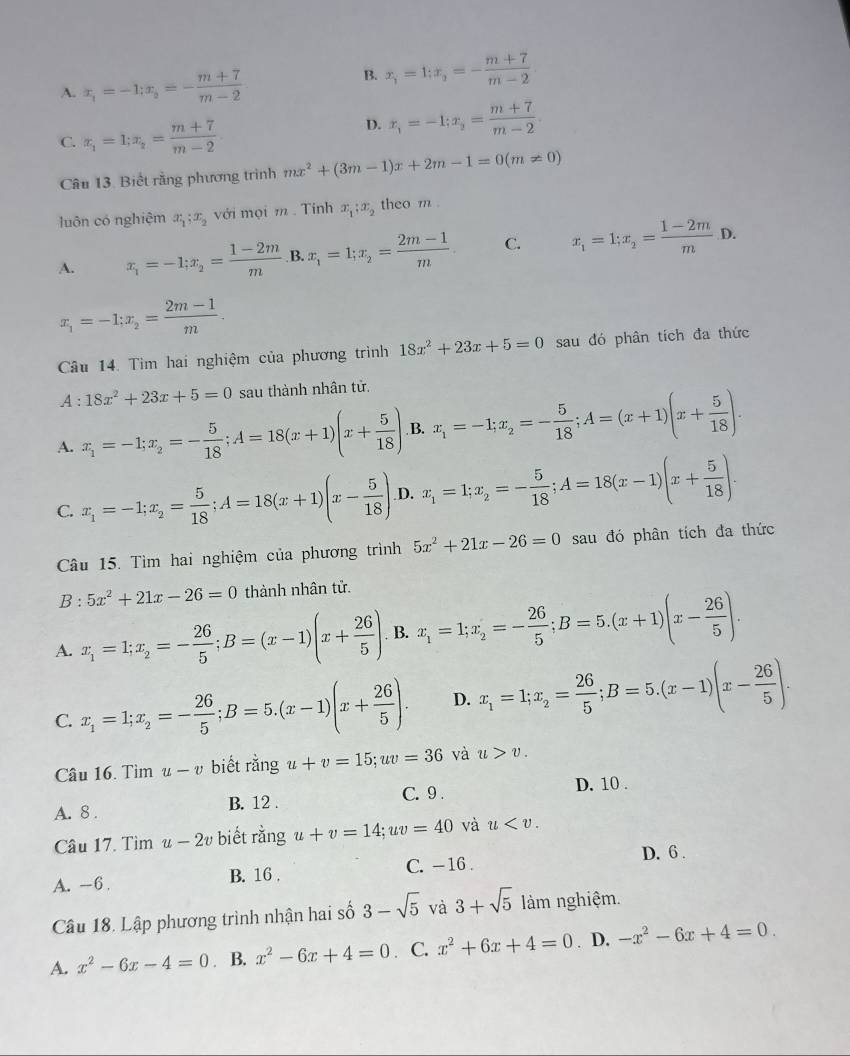 A. x_1=-1;x_i=- (m+7)/m-2 
B. x_i=1;x_2=- (m+7)/m-2 
C. x_1=1;x_2= (m+7)/m-2 
D. x_1=-1;x_2= (m+7)/m-2 .
Câu 13. Biết rằng phương trình mx^2+(3m-1)x+2m-1=0(m!= 0)
luôn có nghiệm x_1;x_2 với mọi m . Tính x_1:x_2 theo m .
A. x_1=-1;x_2= (1-2m)/m  B. x_1=1;x_2= (2m-1)/m . C. x_1=1;x_2= (1-2m)/m D.
x_1=-1;x_2= (2m-1)/m .
Câu 14. Tìm hai nghiệm của phương trình 18x^2+23x+5=0 sau đó phân tích đa thức
A : 18x^2+23x+5=0 sau thành nhân tử.
A. x_1=-1;x_2=- 5/18 ;A=18(x+1)(x+ 5/18 ) B. x_1=-1;x_2=- 5/18 ;A=(x+1)(x+ 5/18 ).
C. x_1=-1;x_2= 5/18 ;A=18(x+1)(x- 5/18 ) D. x_1=1;x_2=- 5/18 ;A=18(x-1)(x+ 5/18 ). .
Câu 15. Tìm hai nghiệm của phương trình 5x^2+21x-26=0 sau đó phân tích đa thức
B:5x^2+21x-26=0 thành nhân tử.
A. x_1=1;x_2=- 26/5 ;B=(x-1)(x+ 26/5 ) B. x_1=1;x_2=- 26/5 ;B=5.(x+1)(x- 26/5 ).
C. x_1=1;x_2=- 26/5 ;B=5.(x-1)(x+ 26/5 ). D. x_1=1;x_2= 26/5 ;B=5.(x-1)(x- 26/5 ).
Câu 16. Tìm u-v biết rằng u+v=15;uv=36 và u>v.
A. 8 . B. 12 . C. 9 . D. 10 .
Câu 17. Tìm u-2v biết rằng u+v=14;uv=40 và u
A. -6. B. 16 . C. - 16 . D. 6 .
Câu 18. Lập phương trình nhận hai số 3-sqrt(5) và 3+sqrt(5) làm nghiệm.
A. x^2-6x-4=0. B. x^2-6x+4=0. C. x^2+6x+4=0. D. -x^2-6x+4=0.