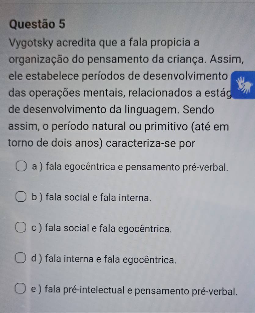 Vygotsky acredita que a fala propicia a
organização do pensamento da criança. Assim,
ele estabelece períodos de desenvolvimento
das operações mentais, relacionados a estág
de desenvolvimento da linguagem. Sendo
assim, o período natural ou primitivo (até em
torno de dois anos) caracteriza-se por
a ) fala egocêntrica e pensamento pré-verbal.
b ) fala social e fala interna.
c ) fala social e fala egocêntrica.
d ) fala interna e fala egocêntrica.
e ) fala pré-intelectual e pensamento pré-verbal.