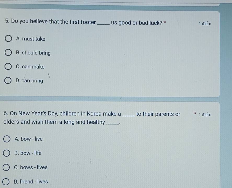 Do you believe that the first footer_ us good or bad luck? * 1 điểm
A. must take
B. should bring
C. can make
D. can bring
6. On New Year's Day, children in Korea make a_ to their parents or * 1 điểm
elders and wish them a long and healthy __.
A. bow - live
B. bow - life
C. bows - lives
D. friend - lives