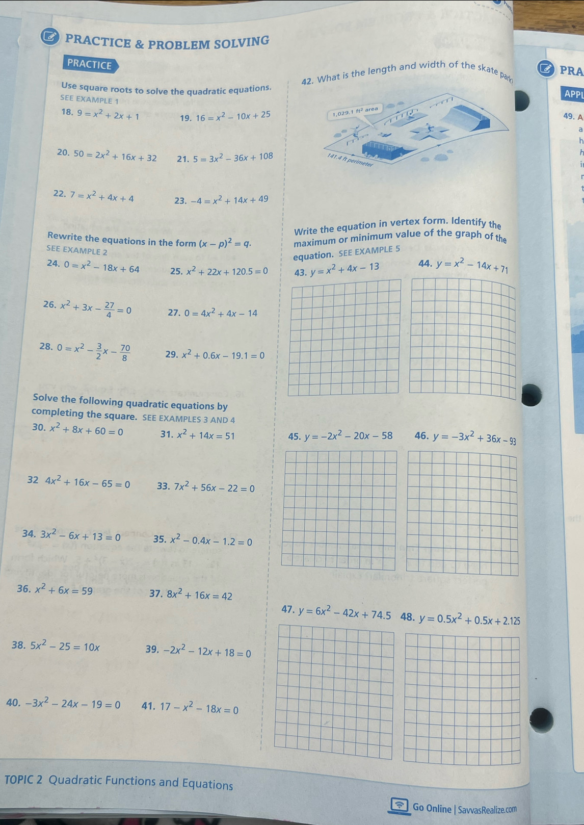 PRACTICE & PROBLEM SOLVING
PRACTICE
a PRA
42. What is the length and width of the skate park
Use square roots to solve the quadratic equations.APPL
SEE EXAMPLE 1
18.9=x^2+2x+1 19. 16=x^2-10x+25 49. A
a
s
20. 50=2x^2+16x+32 21. 5=3x^2-36x+108
h
22. 7=x^2+4x+4 23. -4=x^2+14x+49
Write the equation in vertex form. Identify the
Rewrite the equations in the form (x-p)^2=q. maximum or minimum value of the graph of the
SEE EXAMPLE 2
equation. SEE EXAMPLE 5
24. 0=x^2-18x+64 25. x^2+22x+120.5=0 43. y=x^2+4x-13 44. y=x^2-14x+71
26. x^2+3x- 27/4 =0 27. 0=4x^2+4x-14
28. 0=x^2- 3/2 x- 70/8  29. x^2+0.6x-19.1=0
Solve the following quadratic equations by
completing the square. SEE EXAMPLES 3 AND 4
30. x^2+8x+60=0 31. x^2+14x=51 45. y=-2x^2-20x-58 46. y=-3x^2+36x-93
32 4x^2+16x-65=0 33. 7x^2+56x-22=0
34. 3x^2-6x+13=0 35. x^2-0.4x-1.2=0
36. x^2+6x=59 37. 8x^2+16x=42
47. y=6x^2-42x+74.5 48. y=0.5x^2+0.5x+2.125
38. 5x^2-25=10x 39. -2x^2-12x+18=0
40. -3x^2-24x-19=0 41. 17-x^2-18x=0
TOPIC 2 Quadratic Functions and Equations
 ] Go Online | SavvasRealize.com