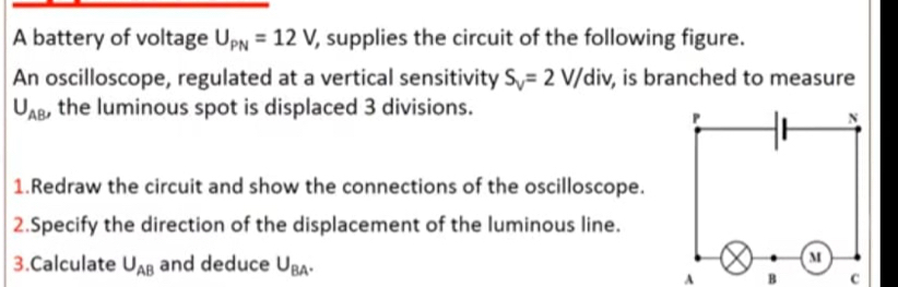 A battery of voltage U_PN=12V, , supplies the circuit of the following figure. 
An oscilloscope, regulated at a vertical sensitivity S_V=2V/div , is branched to measure
U_AB , the luminous spot is displaced 3 divisions. 
1.Redraw the circuit and show the connections of the oscilloscope. 
2.Specify the direction of the displacement of the luminous line. 
3.Calculate U_AB and deduce U_BA.