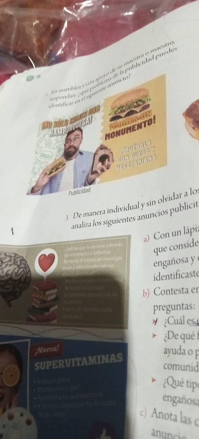 su maestra o maéstr 
ublicidad p uede 
3. De manera individual y sinar a lo 
analiza los siguientes anuncios publicit 
a) Con un lápi: 
que conside 
engañosa y 
identificaste 
b) Contesta er 
preguntas: 
¿Cuál es 
¿De qué 
ayuda o p 
comunid 
Qué tip 
engañosa 
) Anota las c 
anuncio