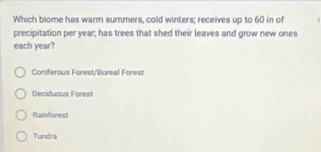 Which biome has warm summers, cold winters; receives up to 60 in of 1
precipitation per year; has trees that shed their leaves and grow new ones
each year?
Coniferous Forest/Boreal Forest
Deciduous Forest
Rainforest
Tundra