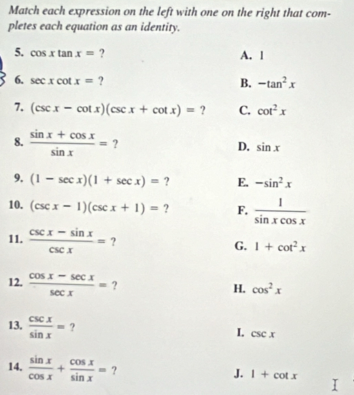 Match each expression on the left with one on the right that com-
pletes each equation as an identity.
5. cos xtan x= ? A. 1
6. sec xcot x= ? B. -tan^2x
7. (csc x-cot x)(csc x+cot x)= ? C. cot^2x
8.  (sin x+cos x)/sin x = ? D. sin x
9. (1-sec x)(1+sec x)= ? E. -sin^2x
10. (csc x-1)(csc x+1)= ? F.  1/sin xcos x 
11.  (csc x-sin x)/csc x = ? G. 1+cot^2x
12.  (cos x-sec x)/sec x = ?
H. cos^2x
13.  csc x/sin x = ?
I. csc x
14.  sin x/cos x + cos x/sin x = ?
J. 1+cot x