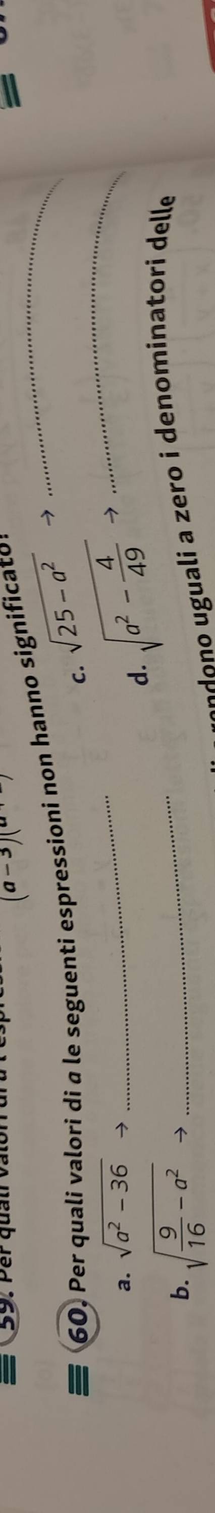 Per quảti vài
(a-3)(a
60. Per quali valori di a le seguenti espressioni non hanno significato:_
=
c.
a. sqrt(a^2-36)to _ sqrt(25-a^2) _

sqrt(a^2-frac 4)49to
d.
b. sqrt(frac 9)16-a^2to _
o a ero i denominatori delle