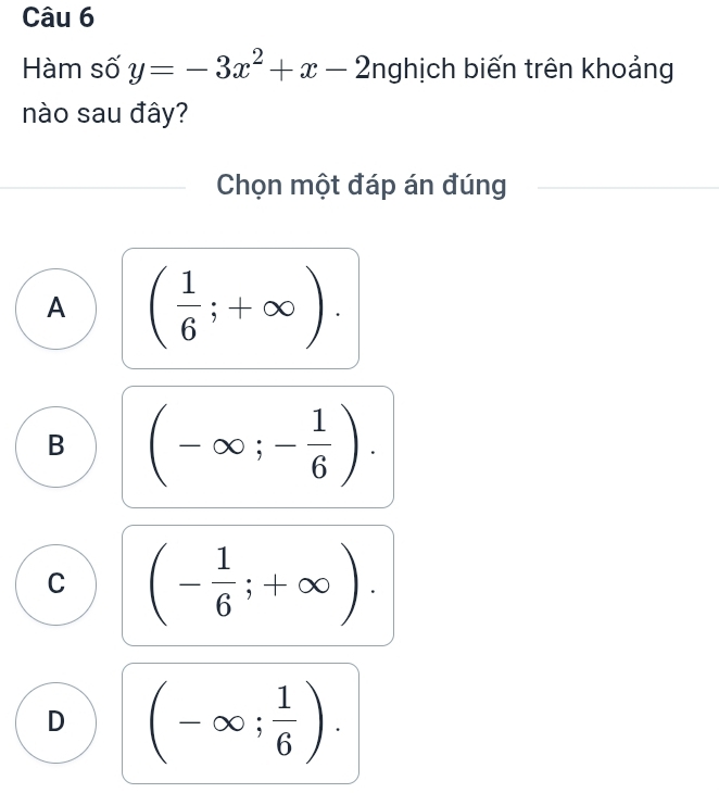 Hàm số y=-3x^2+x-2 nghịch biến trên khoảng
nào sau đây?
Chọn một đáp án đúng
A ( 1/6 ;+∈fty ).
B (-∈fty ;- 1/6 ).
C (- 1/6 ;+∈fty ).
D (-∈fty ; 1/6 ).