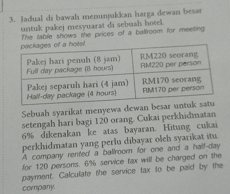 Jadual di bawah menunjukkan harga dewan besar 
untuk pakej mesyuarat di sebuah hotel. 
The table shows the prices of a ballroom for meeting 
Sebuah syarikat menyewa dewa 
setengah hari bagi 120 orang. Cukai perkhidmatan
6% dikenakan ke atas bayaran. Hitung cukai 
perkhidmatan yang perlu dibayar oleh syarikat itu. 
A company rented a ballroom for one and a half-day 
for 120 persons. 6% service tax will be charged on the 
payment. Calculate the service tax to be paid by the 
company.