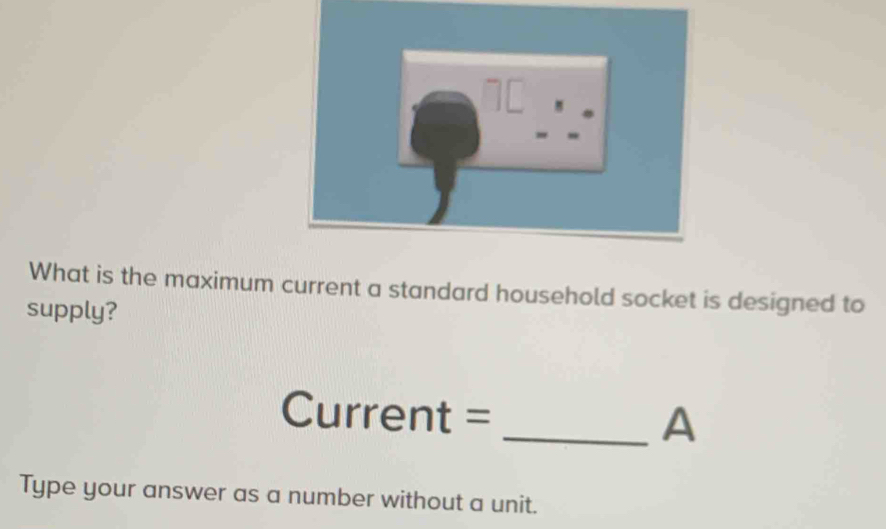 1[ 
What is the maximum current a standard household socket is designed to 
supply? 
Current = 
_A 
Type your answer as a number without a unit.