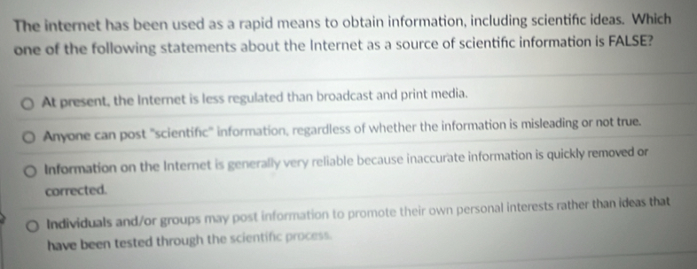 The internet has been used as a rapid means to obtain information, including scientific ideas. Which
one of the following statements about the Internet as a source of scientific information is FALSE?
At present, the Internet is less regulated than broadcast and print media.
Anyone can post "scientific" information, regardless of whether the information is misleading or not true.
Information on the Internet is generally very reliable because inaccurate information is quickly removed or
corrected.
Individuals and/or groups may post information to promote their own personal interests rather than ideas that
have been tested through the scientific process.