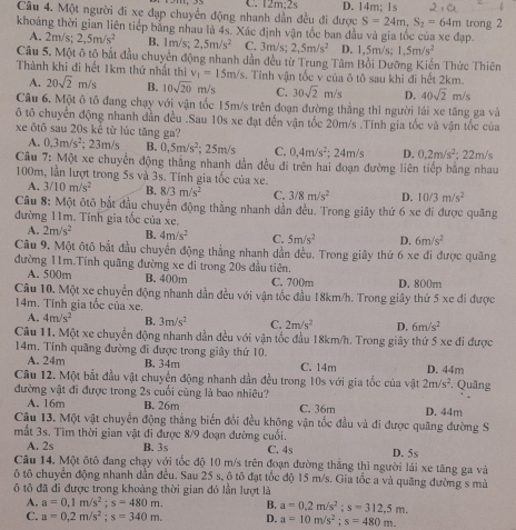 C. 12m:2s
Câu 4. Một người đi xe đạp chuyển động nhanh dần đều đi được D. 14m; 1s
S=24m,S_2=64m
khoảng thời gian liên tiếp bằng nhau là 4s. Xác định vận tốc ban đầu và gia tốc của xe đạp. trong 2
A. 2m/s; 2,5m/s^2 B. 1m/s; 2,5m/s^2 C. 3m/s; 2,5m/s^2 D. 1,5m/s; 1.5m/s^2
Câu 5. Một ô tô bắt đầu chuyển động nhanh dần đều từ Trung Tâm Bồi Dưỡng Kiến Thức Thiên
Thành khi đi hết 1km thứ nhất thì v_1=15m/s. Tính vận tốc v của ô tô sau khi đi hết 2km.
A. 20sqrt(2)m/s B. 10sqrt(20) m/s C. 30sqrt(2)m/s D. 40sqrt(2)m/s
Câu 6. Một ô tô đang chạy với vận tốc 15m/s trên đoạn đường thắng thì người lái xe tăng ga và
ô tô chuyển động nhanh dần đều .Sau 10s xe đạt đến vận tốc 20m/s .Tính gia tốc và vận tốc của
xe ôtô sau 20s kể từ lúc tăng ga?
A. 0,3m/s^2; 23m/s B. 0,5m/s^2;25m/s C. 0,4m/s^2; 24m/s D. 0.2m/s^2
Câu 7: N 10° A xe chuyển động thắng nhanh dần đều đi trên hai đoạn đường liên tiếp bằng nhau ; 22m/s
100m, lần lượt trong 5s và 3s. Tính gia tốc của xe.
A. 3/10m/s^2 B. 8/3m/s^2 C. 3/8m/s^2 D. 10/3m/s^2
Câu 8: Một ôtô bắt đầu chuyển động thắng nhanh dẫn đều. Trong giây thứ 6 xe di được quãng
đường 11m. Tính gia tốc của xe.
A. 2m/s^2 B. 4m/s^2 C. 5m/s^2 D. 6m/s^2
Cầu 9, Một ôtô bắt đầu chuyển động thằng nhanh dẫn đều. Trong giây thứ 6 xe đi được quãng
đường 11m.Tính quãng đường xe đi trong 20s đầu tiên.
A. 500m B. 400m C. 700m D. 800m
Câu 10. Một xe chuyển động nhanh dần đều với vận tốc đầu 18km/h. Trong giây thứ 5 xe đi được
14m. Tinh gia tốc của xe.
A. 4m/s^2 B. 3m/s^2 C. 2m/s^2 D. 6m/s^2
Câu 11. Một xe chuyển động nhanh dẫn đều với vận tốc đầu 18km/h. Trong giây thứ 5 xe đi được
14m. Tính quâng đường đi được trong giây thứ 10.
A. 24m B. 34m C. 14m D. 44m
Câu 12. Một bắt đầu vật chuyển động nhanh dần đều trong 10s với gia tốc của vật 2m/s^2 Quãng
đường vật đi được trong 2s cuối cùng là bao nhiêu?
A. 16m B. 26m C. 36m
Câu 13. Một vật chuyển động thẳng biến đổi đều không vận tốc đầu và đi được quãng đường S D. 44m
mắt 3s. Tìm thời gian vật đi được 8/9 đoạn đường cuối.
A. 2s B. 3s C. 4s D. 5s
Câu 14. Một ôtô đang chạy với tốc độ 10 m/s trên đoạn đường thẳng thì người lái xe tăng ga và
ô tô chuyển động nhanh dẫn đều. Sau 25 s, ô tô đạt tốc độ 15 m/s. Gia tốc a và quãng đường s mà
tô đã đi được trong khoảng thời gian đó lần lượt là
A. a=0.1m/s^2;s=480m. B. a=0.2m/s^2;s=312,5m.
C. a=0.2m/s^2;s=340m. D. a=10m/s^2;s=480m.