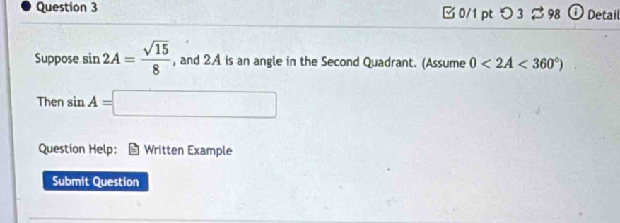 □0/1 pt つ 3 ⇄ 98 ⓘ Detail 
Suppose sin 2A= sqrt(15)/8  , and 2.A is an angle in the Second Quadrant. (Assume 0<2A<360°)
Then sin A=□
Question Help: Written Example 
Submit Question