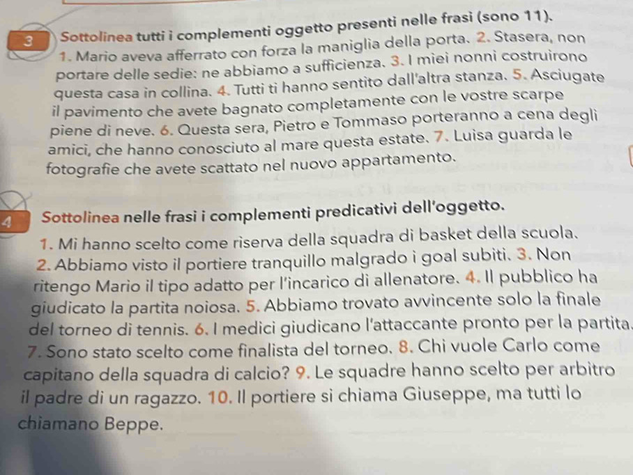 Sottolinea tutti i complementi oggetto presenti nelle frasi (sono 11). 
1. Mario aveva afferrato con forza la maniglia della porta. 2. Stasera, non 
portare delle sedie: ne abbiamo a sufficienza. 3. I miei nonni costruirono 
questa casa in collina. 4. Tutti ti hanno sentito dall'altra stanza. 5. Asciugate 
il pavimento che avete bagnato completamente con le vostre scarpe 
piene di neve. 6. Questa sera, Pietro e Tommaso porteranno a cena degli 
amici, che hanno conosciuto al mare questa estate. 7. Luisa guarda le 
fotografie che avete scattato nel nuovo appartamento. 
4 Sottolinea nelle frasi i complementi predicativi dell’oggetto. 
1. Mi hanno scelto come riserva della squadra di basket della scuola. 
2. Abbiamo visto il portiere tranquillo malgrado i goal subiti. 3. Non 
ritengo Mario il tipo adatto per l’incarico di allenatore. 4. Il pubblico ha 
giudicato la partita noiosa. 5. Abbiamo trovato avvincente solo la finale 
del torneo di tennis. 6. I medici giudicano l'attaccante pronto per la partita 
7. Sono stato scelto come finalista del torneo. 8. Chi vuole Carlo come 
capitano della squadra di calcio? 9. Le squadre hanno scelto per arbitro 
il padre di un ragazzo. 10. Il portiere si chiama Giuseppe, ma tutti lo 
chiamano Beppe.