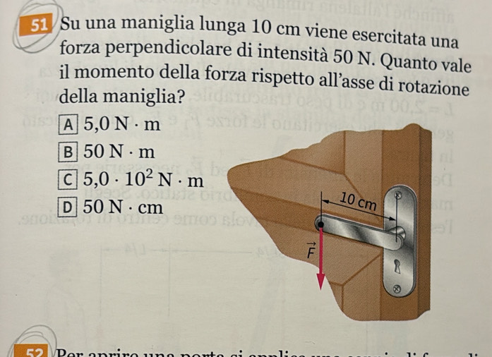 51/Su una maniglia lunga 10 cm viene esercitata una
forza perpendicolare di intensità 50 N. Quanto vale
il momento della forza rispetto all’asse di rotazione
della maniglia?
A 5,0N· m
B 50N· m
C 5,0· 10^2N· m
D 50N· cm
a