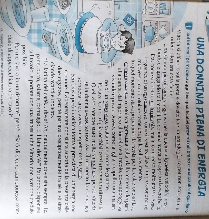 UNA DONNINA PIENA DI ENERGIA
Sottolinea i primi dieci aggettivi qualificativi presenti nel brano e analizzali sul quaderno.
lla porta e dovette fare un grande sforzo per non scoppiare a
osa facile!
ccolissima si aggirava per la cucina a frenetica velocità, piroet
agando tra i mobili. La donnina aveva un aspetto davvero buffo.
si è detto, molto piccola, ma in compenso molto grassa. Aveva
e di un rosso acceso, come il vestito. Dava l’impressione non di
si, ma di rotolare come una palla sul pavimento.
momento stava preparando la tavola per la colazione e filava
una saetta, o rotolava come una palla, dalla mensola dei piatti
parete, dal frigorifero al fornello e al tavolo, dove appoggiava
vivande e posate. Aveva, come la figlia, i capelli corti, ma era-
no di un rosso vivo, esattamente come le guance.
Portava, come la figlia, occhiali con la montatura di metallo.
Quel viso sarebbe stato molto simpatico, pensò Vittoria,
se la donna avesse sorriso. Ma al momento la donna non
sorrideva; anzi, aveva un aspetto molto serio.
Sembrava però in ottima forma e provvista di un'energia non
mune. Evidentemente non si era accorta della presenza delle
ragazze, perché parlava precipitosamente tra sé e sé sfrec-
o avanti e indietro.
ina del caffè... dove? Ah, naturalmente dove sta sempre. Tè,
ro, salame, formaggio. E il latte dov’è?" Parlando, disponeva
e portate con una frenesia che Vittoria non avrebbe creduto
in un ristorante” pensò. “Sarà di sicuro campionessa mon-
hiatura dei tavoli”.
(K. Hagerup, Il paese dove il tempo non c’era più, Fabbri)