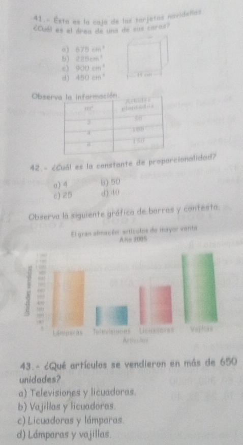 41.- Esta es la caja de las tarjetas navideñas
¿Cuál es el área de una de sus caras?
α) 675cm^2
b) 225cm^4
e) 900cm^3
d) 450cm^2 1 e
Obser
42.- ¿Cuál es la constante de proporcionalidad?
σ) 4 b) 50
c) 25 d).40
Observa la siguiente gráfica de barras y contesta
43.- ¿Qué artículos se vendieron en más de 650
unidades?
a) Televisiones y licuadoras.
b) Vajillas y licuadoras.
c) Licuadoras y lámparas.
d) Lámparas y vajillas.