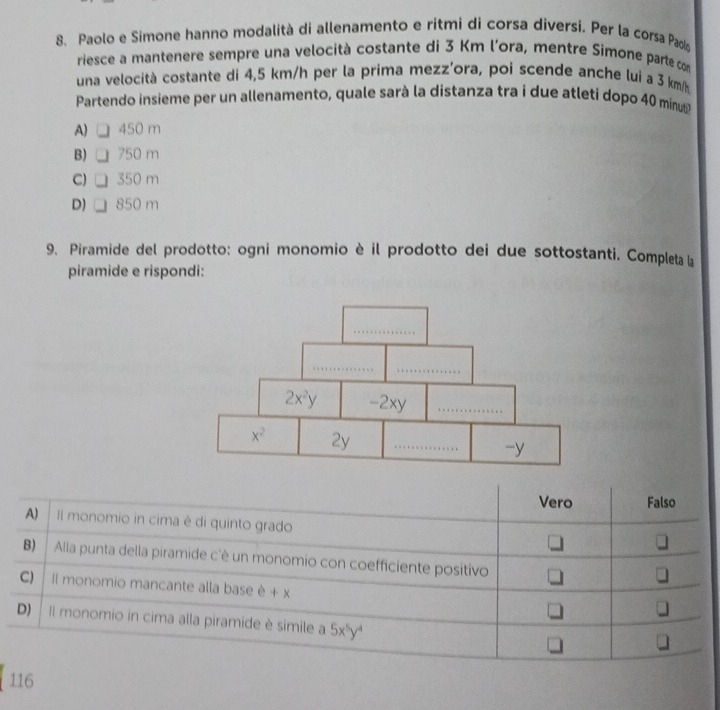 Paolo e Simone hanno modalità di allenamento e ritmi di corsa diversi. Per la corsa Paolo
riesce a mantenere sempre una velocità costante di 3 Km l’ora, mentre Simone parte com
una velocità costante di 4,5 km/h per la prima mezz’ora, poi scende anche lui a 3 km/s
Partendo insieme per un allenamento, quale sarà la distanza tra i due atleti dopo 40 minuti
A) 450 m
B) 750 m
C) 350 m
D) 850 m
9. Piramide del prodotto: ogni monomio è il prodotto dei due sottostanti. Completa la
piramide e rispondi:
Vero Falso
A) Il monomio in cima è di quinto grado
B) Alla punta della piramide c'è un monomio con coefficiente positivo
CJ Il monomio mancante alla base è + x
J
D) Il monomio in cima alla piramide è simile a 5x^5y^4
]
116