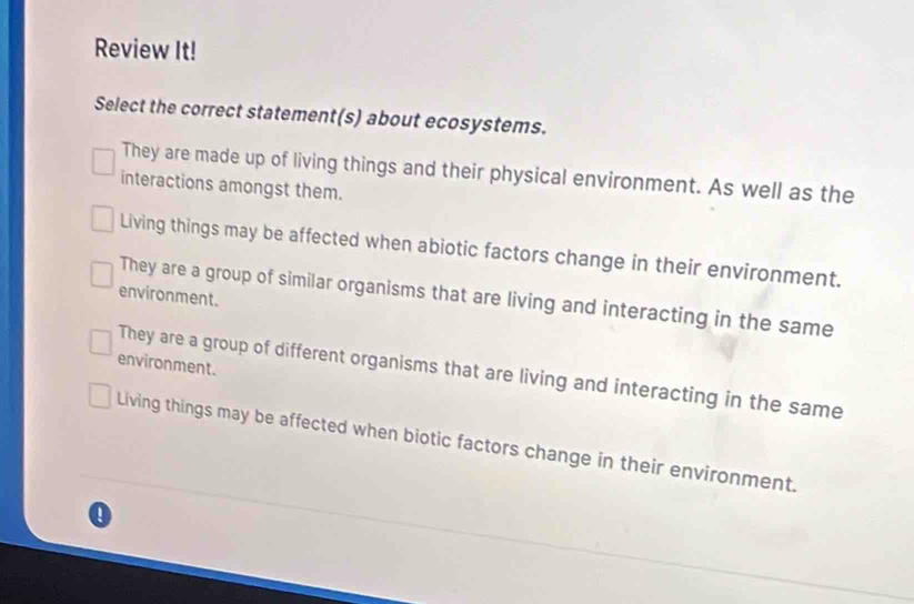 Review It!
Select the correct statement(s) about ecosystems.
They are made up of living things and their physical environment. As well as the
interactions amongst them.
Living things may be affected when abiotic factors change in their environment.
environment.
They are a group of similar organisms that are living and interacting in the same
environment.
They are a group of different organisms that are living and interacting in the same
Living things may be affected when biotic factors change in their environment.