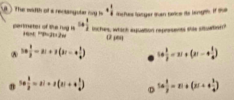 The width of a rectangular n g is inches langer than swice its langth. if the
perlmeter of the rug is 5·  1/2  inches, which equation represents this situation?
Mink P=2112w (2 p)
A ||0 1/2 -2|+2(31-+ 1/4 )
56 1/2 =21+(21-4 1/4 )
56 1/2 =2i+2(2i+4 1/4 )
D 5a 1/2 =2i+(2i+4 1/4 )