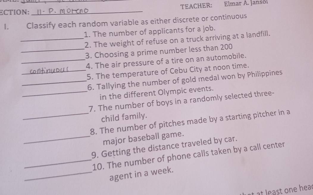 ECTION:_ _TEACHER: Elmar A. Jansol 
I. Classify each random variable as either discrete or continuous 
1. The number of applicants for a job. 
_2. The weight of refuse on a truck arriving at a landfill. 
_3. Choosing a prime number less than 200
_4. The air pressure of a tire on an automobile. 
_5. The temperature of Cebu City at noon time. 
_6. Tallying the number of gold medal won by Philippines 
_in the different Olympic events. 
7. The number of boys in a randomly selected three- 
child family. 
_8. The number of pitches made by a starting pitcher in a 
_major baseball game. 
9. Getting the distance traveled by car. 
_10. The number of phone calls taken by a call center 
_agent in a week. 
at least one hea d