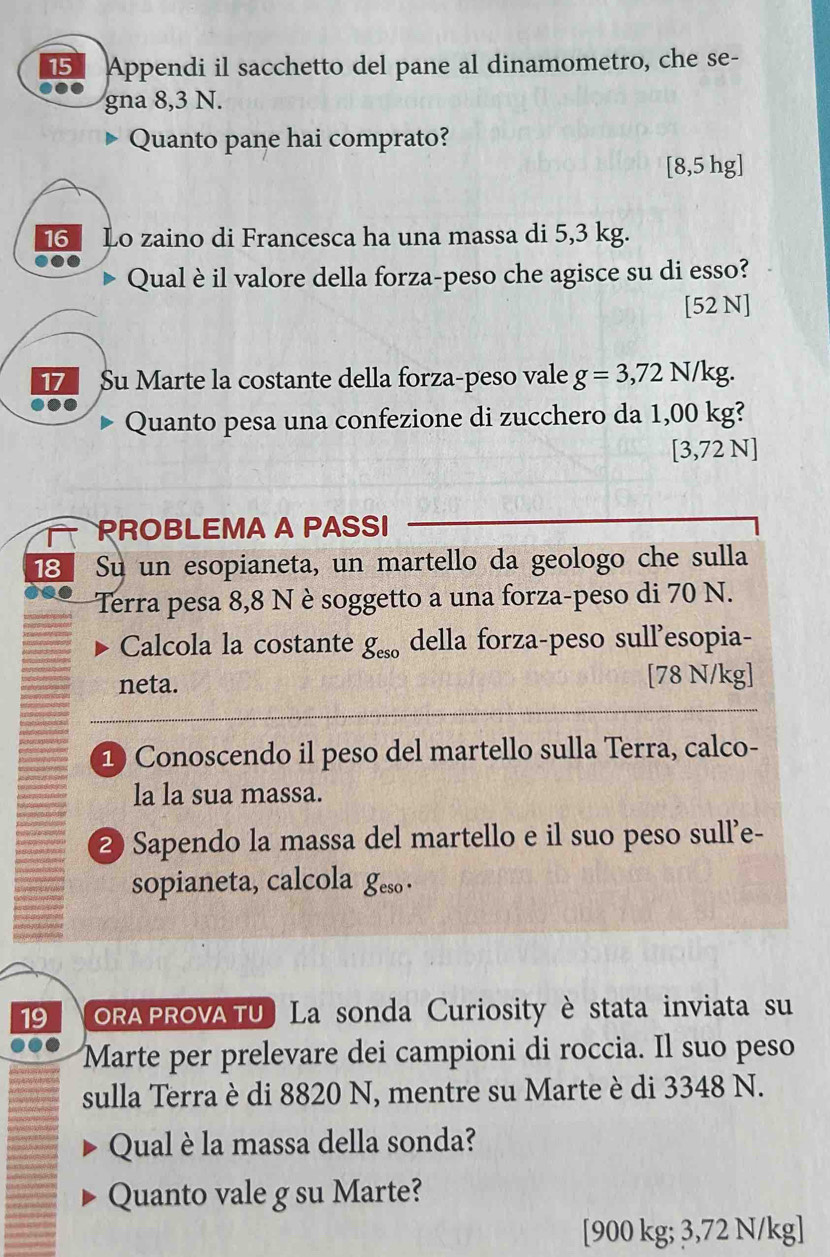 Appendi il sacchetto del pane al dinamometro, che se- 
gna 8,3 N. 
Quanto pane hai comprato?
[8,5 hg ] 
16 Lo zaino di Francesca ha una massa di 5,3 kg. 
Qual è il valore della forza-peso che agisce su di esso? 
[52 N] 
17 Su Marte la costante della forza-peso vale g=3,72N/kg
●.. 
Quanto pesa una confezione di zucchero da 1,00 kg? 
[ 3,72 N ] 
PROBLEMA A PASSI 
18 、 Su un esopianeta, un martello da geologo che sulla 
Terra pesa 8,8 N è soggetto a una forza-peso di 70 N. 
Calcola la costante g_eso della forza-peso sull’esopia- 
neta. [ 78 N/kg ] 
1) Conoscendo il peso del martello sulla Terra, calco- 
la la sua massa. 
2 Sapendo la massa del martello e il suo peso sull'e- 
sopianeta, calcola geso · 
19 ORA PROVATU ) La sonda Curiosity è stata inviata su 
Marte per prelevare dei campioni di roccia. Il suo peso 
sulla Terra è di 8820 N, mentre su Marte è di 3348 N. 
Qual è la massa della sonda? 
Quanto vale g su Marte? 
[ 900 kg; 3,72 N/kg ]