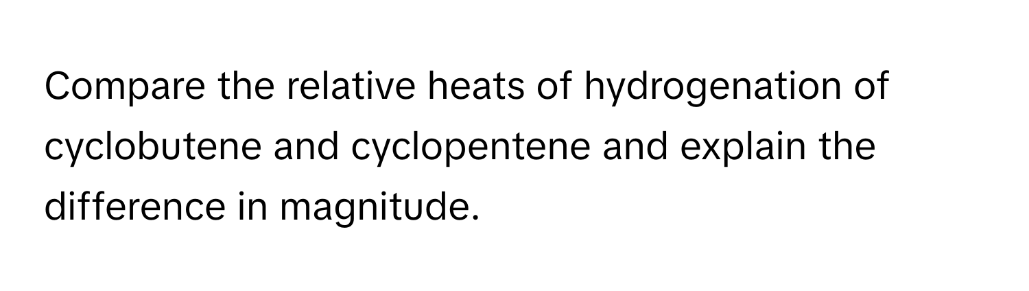 Compare the relative heats of hydrogenation of cyclobutene and cyclopentene and explain the difference in magnitude.