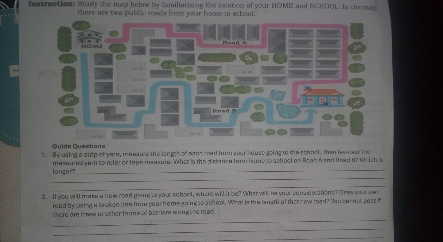 Instruction: Study the map below by familiarizing the location of your HOME and SCHOOL. In the map, 
there are two public roads from your home to school. 
Guide Questions 
1. By using a strip of yarn, measure the length of each road from your house going to the school. Then lay-over the 
_ 
measured yarn to ruler or tape measure. What is the distance from home to school on Road A and Road B? Which is 
_ 
longer? 
_ 
2. If you will make a new road going to your school, where will it be? What will be your considerations? Draw your own 
road by using a broken line from your home going to school. What is the length of that new road? You cannot pass if 
_ 
there are trees or other forms of barriers along the road. 
_ 
_