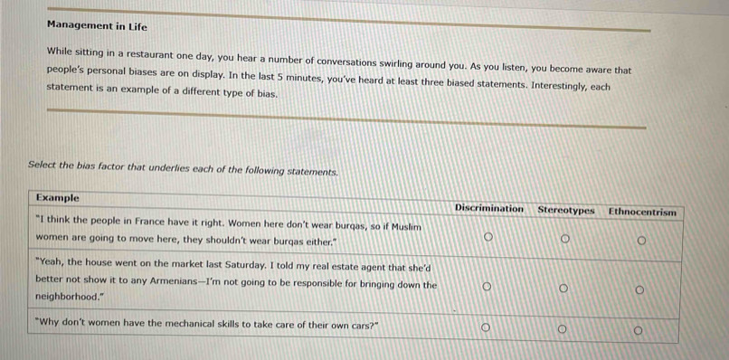 Management in Life 
While sitting in a restaurant one day, you hear a number of conversations swirling around you. As you listen, you become aware that 
people’s personal biases are on display. In the last 5 minutes, you've heard at least three biased statements. Interestingly, each 
statement is an example of a different type of bias. 
Select the bias factor that underlies each of the following statements.
