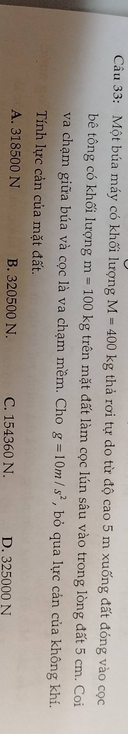 Một búa máy có khối lượng M=400kg thả rơi tự do từ độ cao 5 m xuống đất đóng vào cọc
bê tông có khối lượng m=100kg trên mặt đất làm cọc lún sâu vào trong lòng đất 5 cm. Coi
va chạm giữa búa và cọc là va chạm mềm. Cho g=10m/s^2 , bỏ qua lực cản của không khí.
Tính lực cản của mặt đất.
A. 318500 N B. 320500 N. C. 154360 N. D. 325000 N