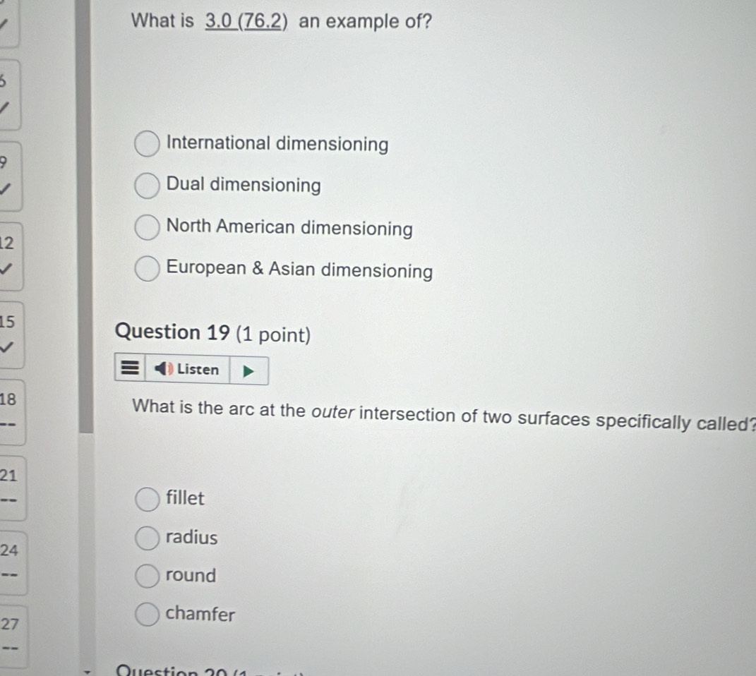 What is 3.0 (76.2) an example of?
International dimensioning
D
Dual dimensioning
North American dimensioning
2
European & Asian dimensioning
15
Question 19 (1 point)
Listen
18 What is the arc at the outer intersection of two surfaces specifically called?
21..
fillet
radius
24
--
round
chamfer
27
--
Question