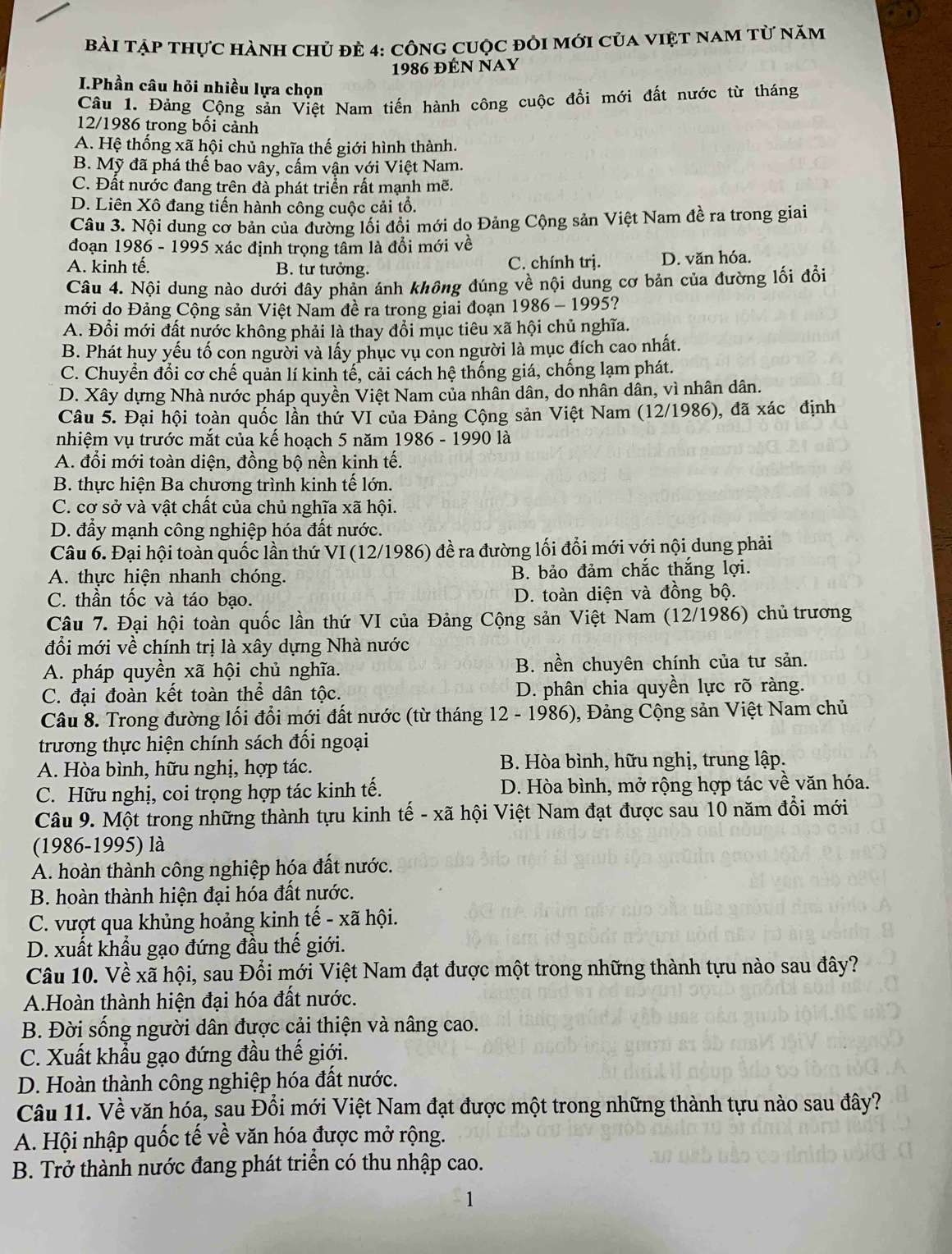 Bài tập thực hành chủ đẻ 4: công cuộc đỏi mới của việt nam từ năm
1986 đÉn Nay
I.Phần câu hỏi nhiều lựa chọn
Câu 1. Đảng Cộng sản Việt Nam tiến hành công cuộc đổi mới đất nước từ tháng
12/1986 trong bối cảnh
A. Hệ thống xã hội chủ nghĩa thế giới hình thành.
B. Mỹ đã phá thế bao vây, cấm vận với Việt Nam.
C. Đất nước đang trên đà phát triển rất mạnh mẽ.
D. Liên Xô đang tiến hành công cuộc cải tổ.
Câu 3. Nội dung cơ bản của đường lối đồi mới dọ Đảng Cộng sản Việt Nam đề ra trong giai
đoạn 1986 - 1995 xác định trọng tâm là đổi mới về
A. kinh tế. B. tư tưởng. C. chính trị. D. văn hóa.
Câu 4. Nội dung nào dưới đây phản ánh không đúng về nội dung cơ bản của đường lối đổi
mới do Đảng Cộng sản Việt Nam đề ra trong giai đoạn 1986 - 1995?
A. Đổi mới đất nước không phải là thay đổi mục tiêu xã hội chủ nghĩa.
B. Phát huy yếu tố con người và lấy phục vụ con người là mục đích cao nhất.
C. Chuyển đổi cơ chế quản lí kinh tế, cải cách hệ thống giá, chống lạm phát.
D. Xây dựng Nhà nước pháp quyền Việt Nam của nhân dân, do nhân dân, vì nhân dân.
Câu 5. Đại hội toàn quốc lần thứ VI của Đảng Cộng sản Việt Nam (12/1986), đã xác định
nhiệm vụ trước mắt của kế hoach 5 năm 1986 - 1990 là
A. đổi mới toàn diện, đồng bộ nền kinh tế.
B. thực hiện Ba chương trình kinh tế lớn.
C. cơ sở và vật chất của chủ nghĩa xã hội.
D. đẩy mạnh công nghiệp hóa đất nước.
Câu 6. Đại hội toàn quốc lần thứ VI (12/1986) đề ra đường lối đổi mới với nội dung phải
A. thực hiện nhanh chóng. B. bảo đảm chắc thắng lợi.
C. thần tốc và táo bạo. D. toàn diện và đồng bộ.
Câu 7. Đại hội toàn quốc lần thứ VI của Đảng Cộng sản Việt Nam (12/1986) chủ trương
đổi mới về chính trị là xây dựng Nhà nước
A. pháp quyền xã hội chủ nghĩa. B. nền chuyên chính của tư sản.
C. đại đoàn kết toàn thể dân tộc. D. phân chia quyền lực rõ ràng.
Câu 8. Trong đường lối đổi mới đất nước (từ tháng 12 - 1986), Đảng Cộng sản Việt Nam chủ
trương thực hiện chính sách đối ngoại
A. Hòa bình, hữu nghị, hợp tác.  B. Hòa bình, hữu nghị, trung lập.
C. Hữu nghị, coi trọng hợp tác kinh tế. D. Hòa bình, mở rộng hợp tác về văn hóa.
Câu 9. Một trong những thành tựu kinh tế - xã hội Việt Nam đạt được sau 10 năm đổi mới
(1986-1995) là
A. hoàn thành công nghiệp hóa đất nước.
B. hoàn thành hiện đại hóa đất nước.
C. vượt qua khủng hoảng kinh tế - xã hội.
D. xuất khẩu gạo đứng đầu thế giới.
Câu 10. Về xã hội, sau Đổi mới Việt Nam đạt được một trong những thành tựu nào sau đây?
A.Hoàn thành hiện đại hóa đất nước.
B. Đời sống người dân được cải thiện và nâng cao.
C. Xuất khẩu gạo đứng đầu thế giới.
D. Hoàn thành công nghiệp hóa đất nước.
Câu 11. Về văn hóa, sau Đổi mới Việt Nam đạt được một trong những thành tựu nào sau đây?
A. Hội nhập quốc tế về văn hóa được mở rộng.
B. Trở thành nước đang phát triển có thu nhập cao.