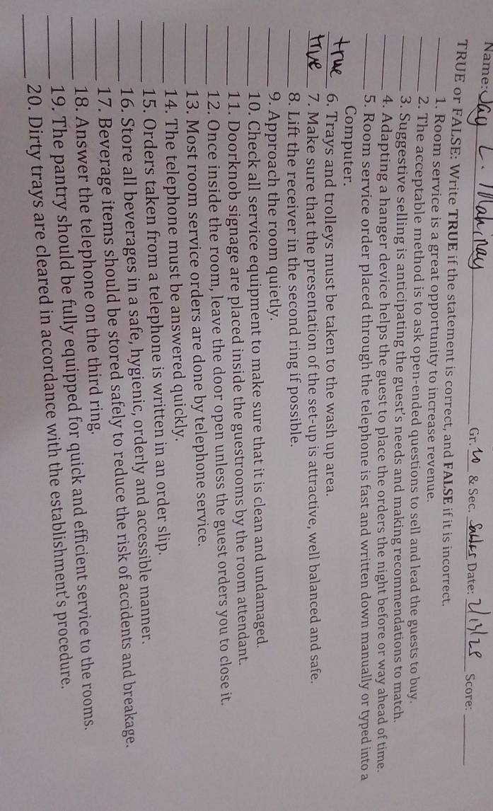 Name:_ __Date: _Score: 
Gr. & Sec. 
_ 
TRUE or FALSE: Write TRUE if the statement is correct, and FALSE if it is incorrect. 
_1. Room service is a great opportunity to increase revenue. 
_2. The acceptable method is to ask open-ended questions to sell and lead the guests to buy. 
_3. Suggestive selling is anticipating the guest’s needs and making recommendations to match. 
_4. Adapting a hanger device helps the guest to place the orders the night before or way ahead of time. 
_5. Room service order placed through the telephone is fast and written down manually or typed into a 
Computer. 
_6. Trays and trolleys must be taken to the wash up area. 
_7. Make sure that the presentation of the set-up is attractive, well balanced and safe. 
_8. Lift the receiver in the second ring if possible. 
_9. Approach the room quietly. 
_10. Check all service equipment to make sure that it is clean and undamaged. 
_11. Doorknob signage are placed inside the guestrooms by the room attendant. 
_12. Once inside the room, leave the door open unless the guest orders you to close it. 
_13. Most room service orders are done by telephone service. 
14. The telephone must be answered quickly. 
_15. Orders taken from a telephone is written in an order slip. 
_16. Store all beverages in a safe, hygienic, orderly and accessible manner. 
_17. Beverage items should be stored safely to reduce the risk of accidents and breakage. 
_18. Answer the telephone on the third ring. 
_19. The pantry should be fully equipped for quick and efficient service to the rooms. 
_ 
_20. Dirty trays are cleared in accordance with the establishment’s procedure.