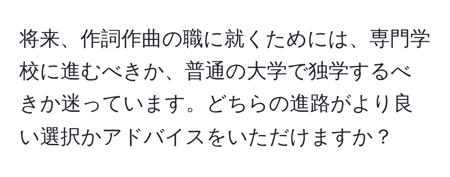 将来、作詞作曲の職に就くためには、専門学校に進むべきか、普通の大学で独学するべきか迷っています。どちらの進路がより良い選択かアドバイスをいただけますか？