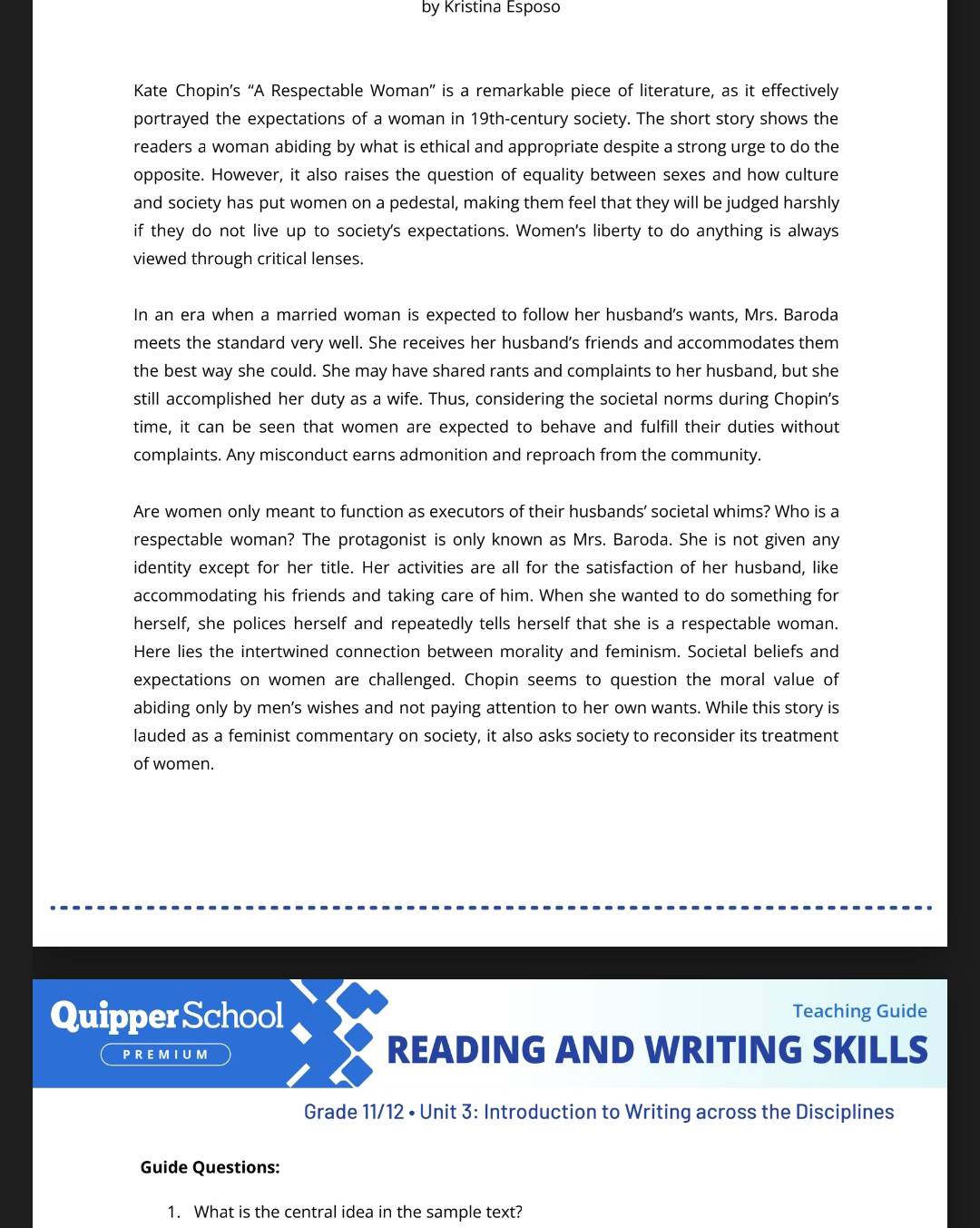 by Kristina Esposo 
Kate Chopin’s “A Respectable Woman” is a remarkable piece of literature, as it effectively 
portrayed the expectations of a woman in 19th -century society. The short story shows the 
readers a woman abiding by what is ethical and appropriate despite a strong urge to do the 
opposite. However, it also raises the question of equality between sexes and how culture 
and society has put women on a pedestal, making them feel that they will be judged harshly 
if they do not live up to society's expectations. Women's liberty to do anything is always 
viewed through critical lenses. 
In an era when a married woman is expected to follow her husband's wants, Mrs. Baroda 
meets the standard very well. She receives her husband's friends and accommodates them 
the best way she could. She may have shared rants and complaints to her husband, but she 
still accomplished her duty as a wife. Thus, considering the societal norms during Chopin's 
time, it can be seen that women are expected to behave and fulfill their duties without 
complaints. Any misconduct earns admonition and reproach from the community. 
Are women only meant to function as executors of their husbands' societal whims? Who is a 
respectable woman? The protagonist is only known as Mrs. Baroda. She is not given any 
identity except for her title. Her activities are all for the satisfaction of her husband, like 
accommodating his friends and taking care of him. When she wanted to do something for 
herself, she polices herself and repeatedly tells herself that she is a respectable woman. 
Here lies the intertwined connection between morality and feminism. Societal beliefs and 
expectations on women are challenged. Chopin seems to question the moral value of 
abiding only by men's wishes and not paying attention to her own wants. While this story is 
lauded as a feminist commentary on society, it also asks society to reconsider its treatment 
of women. 
Quipper School Teaching Guide 
PREMIUM READING AND WRITING SKILLS 
Grade 11/12 • Unit 3: Introduction to Writing across the Disciplines 
Guide Questions: 
1. What is the central idea in the sample text?