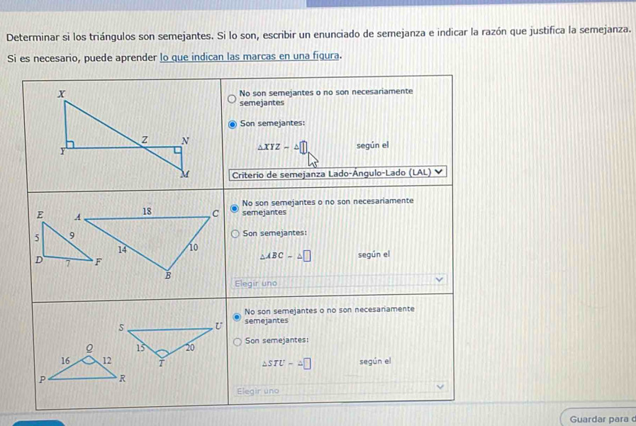 Determinar si los triángulos son semejantes. Si lo son, escribir un enunciado de semejanza e indicar la razón que justifica la semejanza.
Si es necesario, puede aprender lo que indican las marcas en una figura.
Guardar para c