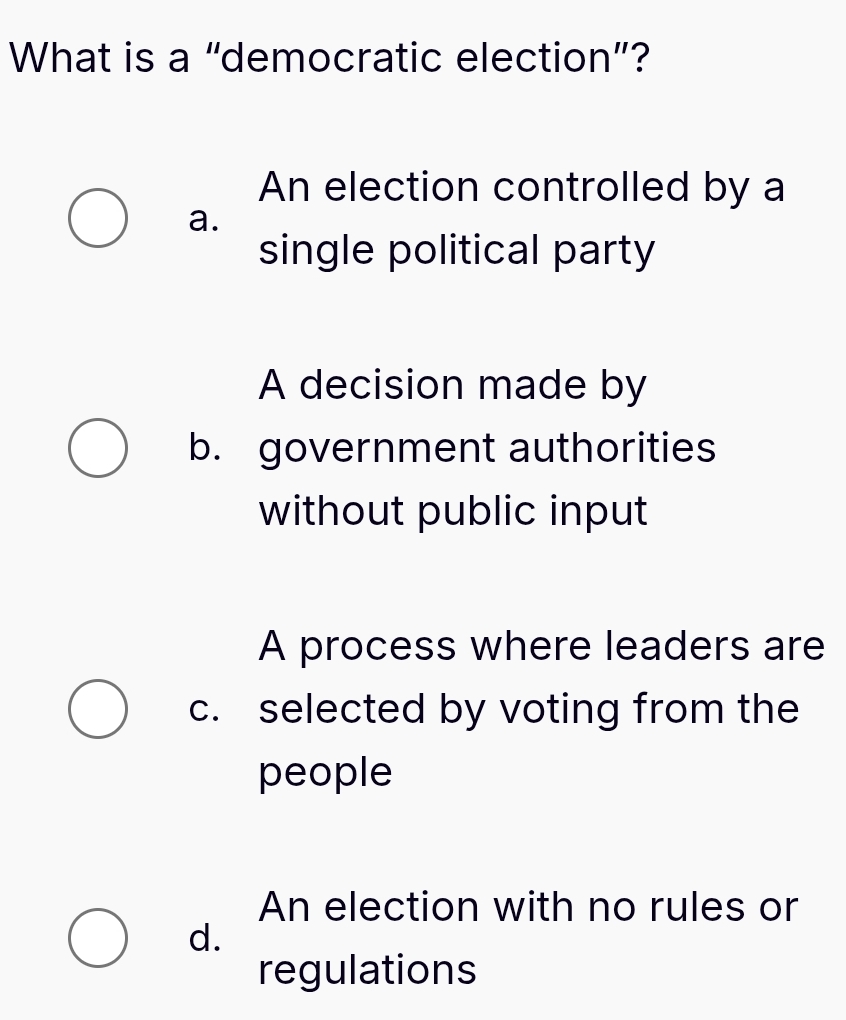 What is a “democratic election”?
An election controlled by a
a.
single political party
A decision made by
b. government authorities
without public input
A process where leaders are
c. selected by voting from the
people
An election with no rules or
d.
regulations