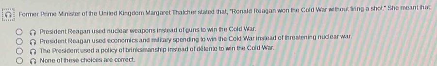 Former Prime Minister of the United Kingdom Margaret Thatcher stated that, "Ronald Reagan won the Cold War without firing a shot." She meant that:
President Reagan used nuclear weapons instead of guns to win the Cold War.
President Reagan used economics and military spending to win the Cold War instead of threatening nuclear war.
( The President used a policy of brinksmanship instead of détente to win the Cold War.
∩ None of these choices are correct.