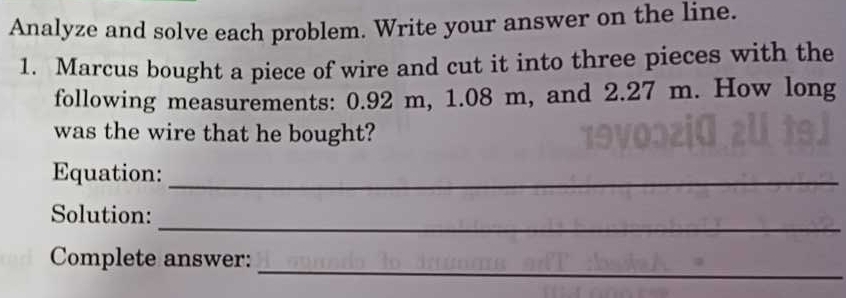 Analyze and solve each problem. Write your answer on the line. 
1. Marcus bought a piece of wire and cut it into three pieces with the 
following measurements: 0.92 m, 1.08 m, and 2.27 m. How long 
was the wire that he bought? 
Equation:_ 
_ 
Solution: 
_ 
Complete answer: