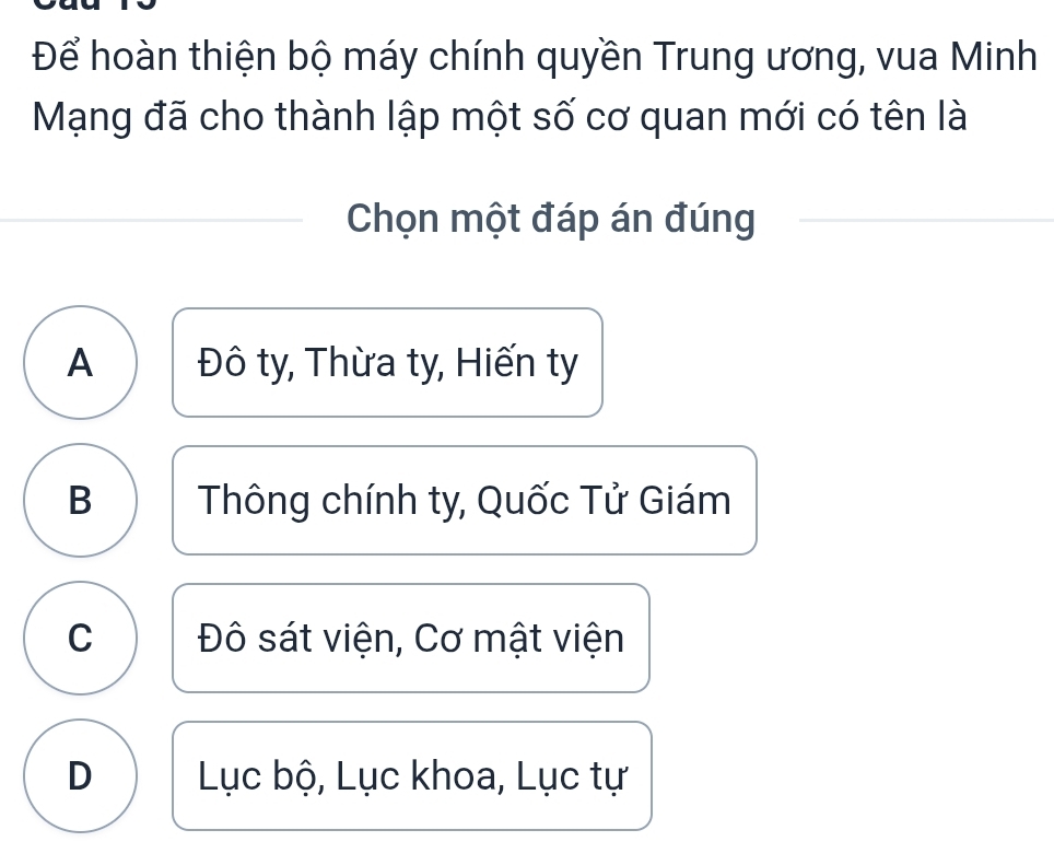 Để hoàn thiện bộ máy chính quyền Trung ương, vua Minh
Mạng đã cho thành lập một số cơ quan mới có tên là
Chọn một đáp án đúng
A Đô ty, Thừa ty, Hiến ty
B Thông chính ty, Quốc Tử Giám
C Đô sát viện, Cơ mật viện
D Lục bộ, Lục khoa, Lục tự