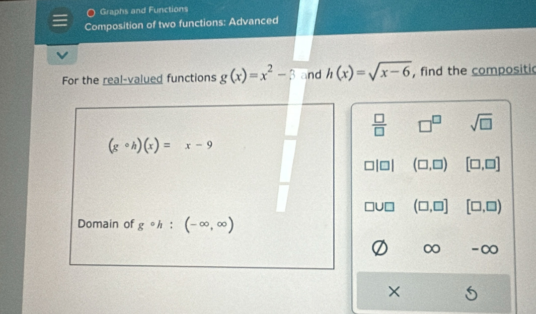 Graphs and Functions 
Composition of two functions: Advanced 
For the real-valued functions g(x)=x^2-3 and h(x)=sqrt(x-6) , find the compositic
 □ /□   □^(□) sqrt(□ )
(gcirc h)(x)=x-9
(□ ,□ ) [□ ,□ ]
(□ ,□ ] [□ ,□ )
Domain of gcirc h : (-∈fty ,∈fty )
-∞
×