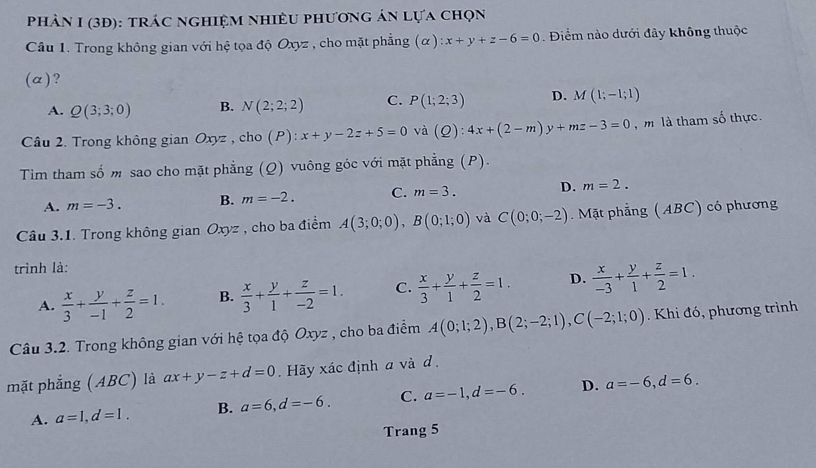 phàN I (3Đ): tráC ngHiệM nhiềU phương án lựa chọn
Câu 1. Trong không gian với hệ tọa độ Oxyz , cho mặt phẳng (α) :x+y+z-6=0. Điểm nào dưới đây không thuộc
(α)?
B.
A. Q(3;3;0) N(2;2;2)
C. P(1;2;3)
D. M(1;-1;1)
Câu 2. Trong không gian Oxyz , cho (P): x+y-2z+5=0 và (Q):4x+(2-m)y+mz-3=0 , m là tham số thực.
Tim tham số m sao cho mặt phẳng (Q) vuông góc với mặt phẳng (P).
A. m=-3. B. m=-2. C. m=3. D. m=2.
Câu 3.1. Trong không gian Oxyz , cho ba điểm A(3;0;0),B(0;1;0) và C(0;0;-2) Mặt phẳng (ABC) có phương
trình là:
D.
A.  x/3 + y/-1 + z/2 =1.
B.  x/3 + y/1 + z/-2 =1. C.  x/3 + y/1 + z/2 =1.  x/-3 + y/1 + z/2 =1.
Câu 3.2. Trong không gian với hệ tọa độ Oxyz , cho ba điểm A(0;1;2),B(2;-2;1),C(-2;1;0). Khi đó, phương trình
mặt phẳng (ABC) là ax+y-z+d=0 Hy xác định a và d .
A. a=1,d=1. B. a=6,d=-6. C. a=-1,d=-6. D. a=-6,d=6.
Trang 5