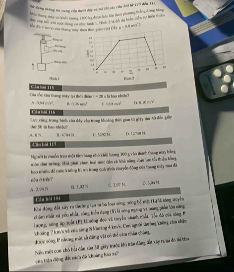 Sử đụng thông tin cung cấp dưới dây và trà lời các câu hải từ 115 đến 117.
Một thang máy có khối lượng 1300 kg được kéo lên theo phương thắng đứng bàng
dây cáp nỗi với một đông cơ năn bình 1. Hình 2 là đồ thị biểu diễn sự biển thiện
tốc độ v (m/s) của thang máy thấy g=9,8m/s^2)

linh 1 Hình 2
Câu hải 115
Gia tốc của thang máy tại thời điểm t=20 s là bao nhiệu?
A. 0.04m/s^2. B. 0.06m/s^2. C. 0.08m/s^2. D. 0.10m/s^2.
Câu hồi 116
Lực căng trung bình của đây cáp trong khoảng thời gian từ giây thứ 40 đến giây
thứ 50 là bao nhiều?
A. 0 N. B. 4704 N. C. 5292 N. D. 12740 N.
Câu hỏi 117
Người ta muồn treo một tấm bảng nhỏ khối lượng 300 g vào thành thang máy bằng
móc đân tưởng. Hỏi phái chọn loại móc dân có khá năng chịu lực tối thiểu bằng
bao nhiêu để móc không bị rơi trong quá trình chuyển động của thang máy như đã
nêu ở trên?
A. 2,94 N. B. 3,02 N. C. 2,97 N. D. 3,04 N.
Câu hỏi 104
Khi động đất xây ra thường tạo ra ba loại sóng: sóng bể mặt (L) là sóng truyền
chậm nhất và yếu nhất, sóng biến đạng (S) là sóng ngang và mang phần lớn năng
lượng, sóng áp suất (P) là sóng đọc và truyền nhanh nhất. Tốc độ của sóng P
khoáng 7 km/s và của sóng S khoảng 4 km/s. Con người thường không cảm nhận
được sóng P nhưng một số động vật có thể cảm nhận chúng.
Nếu một con chó bắt đầu sủa 30 giây trước khi trận động đất xây ra tại đó thì tâm
của trận động đất cách đó khoáng bao xa?