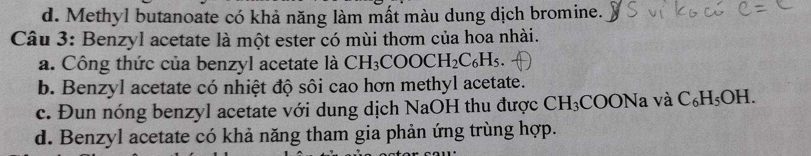 d. Methyl butanoate có khả năng làm mất màu dung dịch bromine.
Câu 3: Benzyl acetate là một ester có mùi thơm của hoa nhài.
a. Công thức của benzyl acetate là CH_3COOCH_2C_6H_5.
b. Benzyl acetate có nhiệt độ sôi cao hơn methyl acetate.
c. Đun nóng benzyl acetate với dung dịch NaOH thu được 1 CH_3C COONa và C_6H_5OH.
d. Benzyl acetate có khả năng tham gia phản ứng trùng hợp.