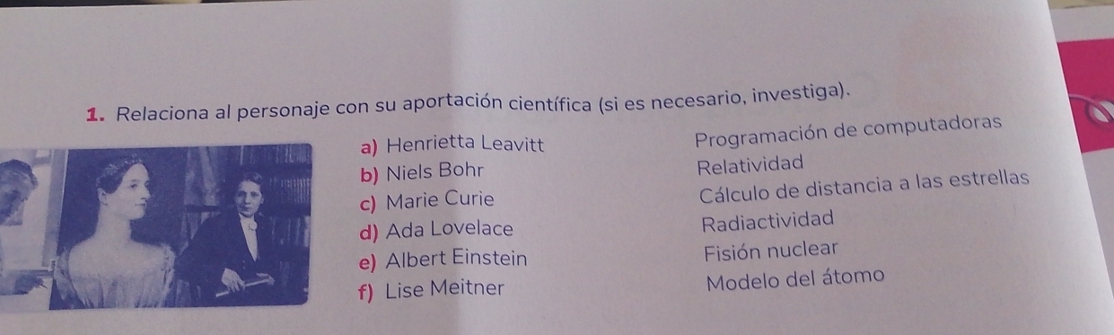 Relaciona al personaje con su aportación científica (si es necesario, investiga).
a) Henrietta Leavitt
Programación de computadoras
b) Niels Bohr
Relatividad
c) Marie Curie
Cálculo de distancia a las estrellas
d) Ada Lovelace
Radiactividad
e) Albert Einstein Fisión nuclear
f) Lise Meitner Modelo del átomo