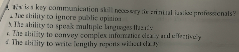 What is a key communication skill necessary for criminal justice professionals?
a. The ability to ignore public opinion
b. The ability to speak multiple languages fluently
c. The ability to convey complex information clearly and effectively
d. The ability to write lengthy reports without clarity