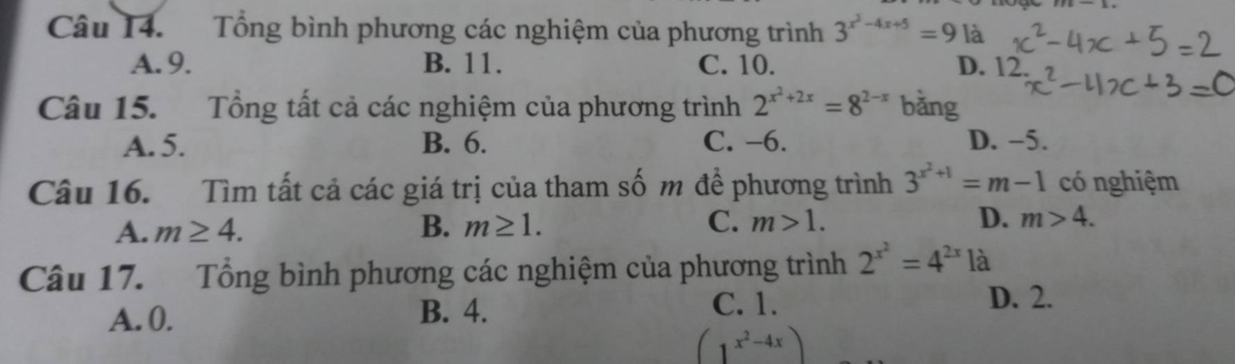 Tổng bình phương các nghiệm của phương trình 3^(x^2)-4x+5= là
A. 9. B. 11. C. 10. D. 12.
Câu 15. Tổng tất cả các nghiệm của phương trình 2^(x^2)+2x=8^(2-x) bǎng
A. 5. B. 6. C. -6. D. -5.
Câu 16. Tìm tất cả các giá trị của tham số m đề phương trình 3^(x^2)+1=m-1 có nghiệm
A. m≥ 4. B. m≥ 1. C. m>1. D. m>4. 
Câu 17. Tổng bình phương các nghiệm của phương trình 2^(x^2)=4^(2x) là
A. 0.
B. 4.
C. 1. D. 2.
(1^(x^2)-4x)