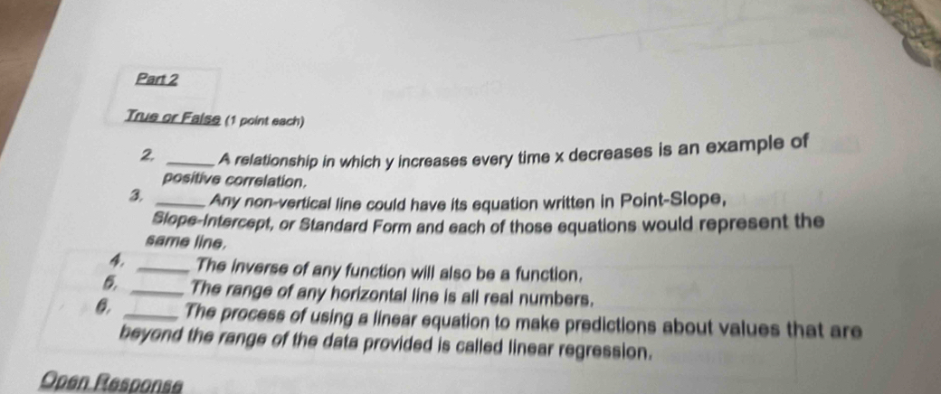 True or Faise (1 point each) 
2 _A relationship in which y increases every time x decreases is an example of 
positive correlation. 
3 _Any non-vertical line could have its equation written in Point-Slope, 
Slope-Intercept, or Standard Form and each of those equations would represent the 
same line. 
4 _The inverse of any function will also be a function. 
_The range of any horizontal line is all real numbers. 
0. _The process of using a linear equation to make predictions about values that are 
beyond the range of the data provided is called linear regression. 
Open Response